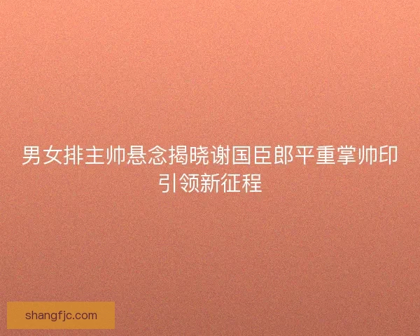 男女排主帅悬念揭晓谢国臣郎平重掌帅印引领新征程