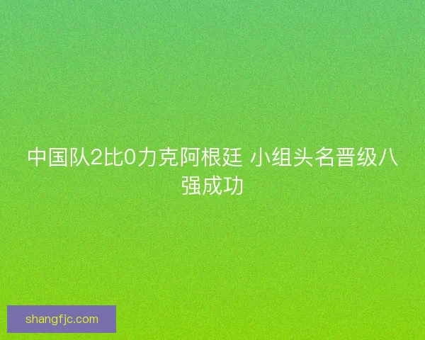 中国队2比0力克阿根廷 小组头名晋级八强成功