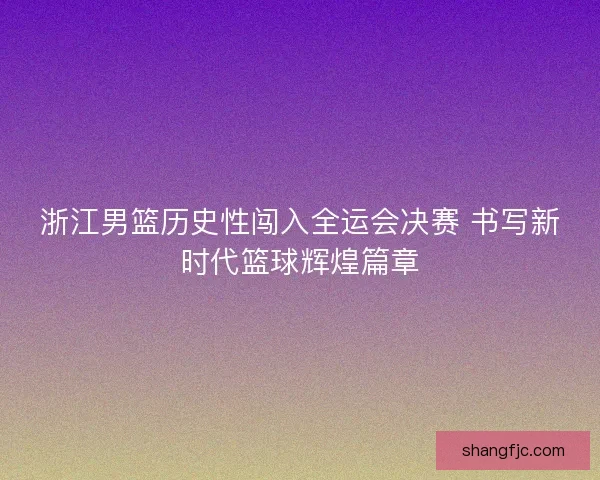 浙江男篮历史性闯入全运会决赛 书写新时代篮球辉煌篇章
